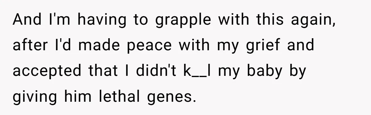 And I'm having to grapple with this again, after I'd made peace with my grief and accepted that I didn't k__l my baby by giving him lethal genes.