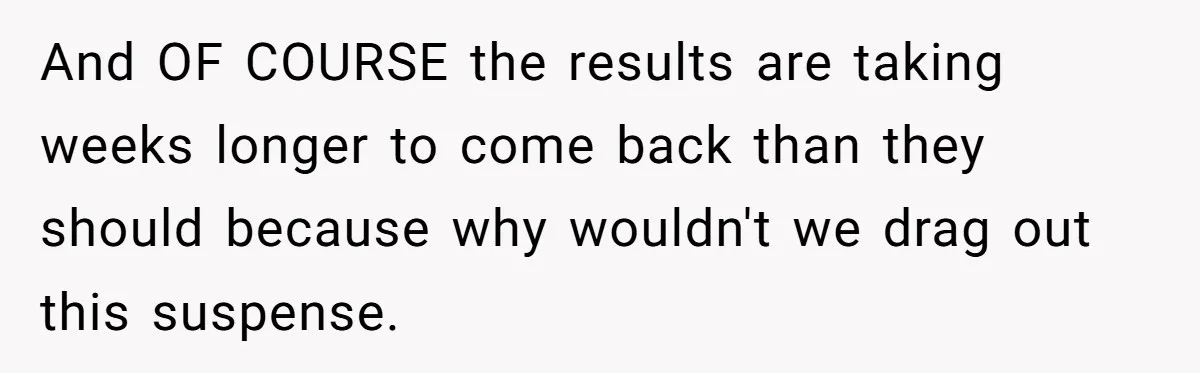 And OF COURSE the results are taking weeks longer to come back than they should because why wouldn't we drag out this suspense.