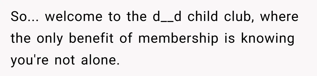 So... welcome to the d__d child club, where the only benefit of membership is knowing you're not alone.