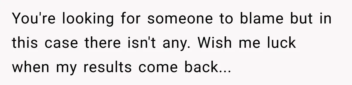 You're looking for someone to blame but in this case there isn't any. Wish me luck when my results come back...