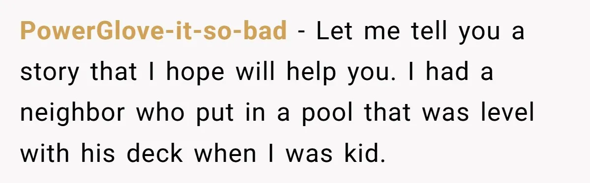 PowerGlove-it-so-bad − Let me tell you a story that I hope will help you. I had a neighbor who put in a pool that was level with his deck when...
