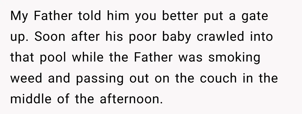 My Father told him you better put a gate up. Soon after his poor baby crawled into that pool while the Father was smoking weed and passing out on the...