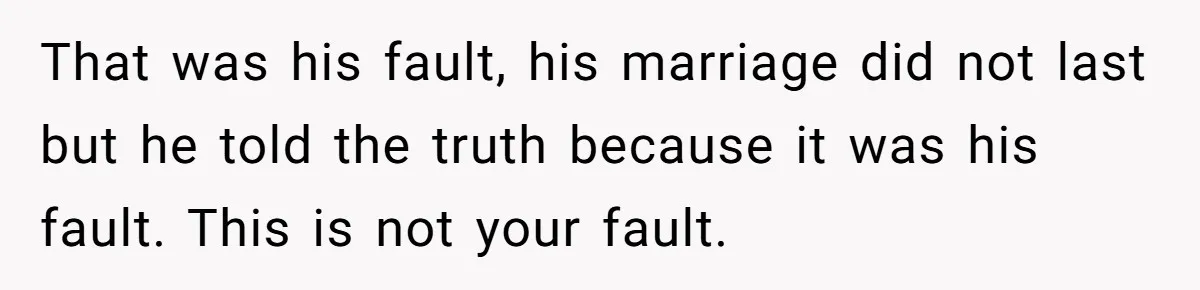That was his fault, his marriage did not last but he told the truth because it was his fault. This is not your fault.
