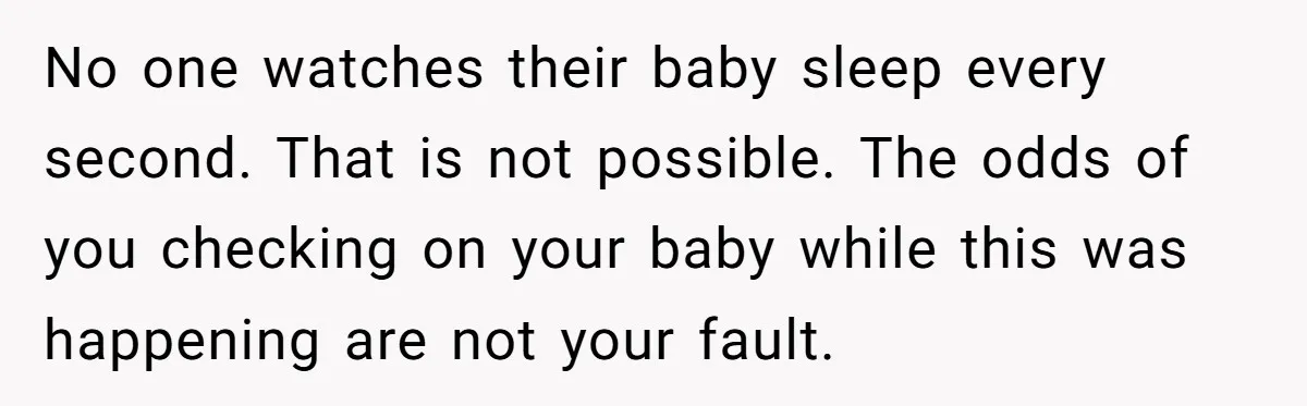 No one watches their baby sleep every second. That is not possible. The odds of you checking on your baby while this was happening are not your fault.