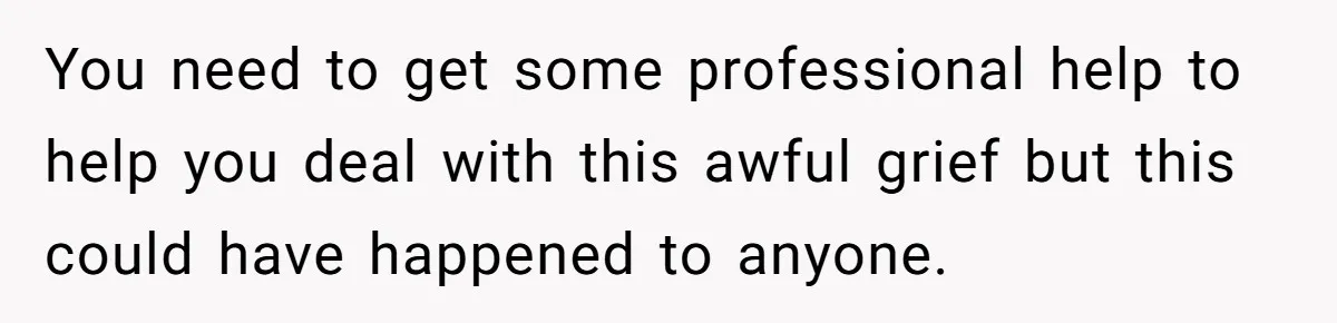You need to get some professional help to help you deal with this awful grief but this could have happened to anyone.