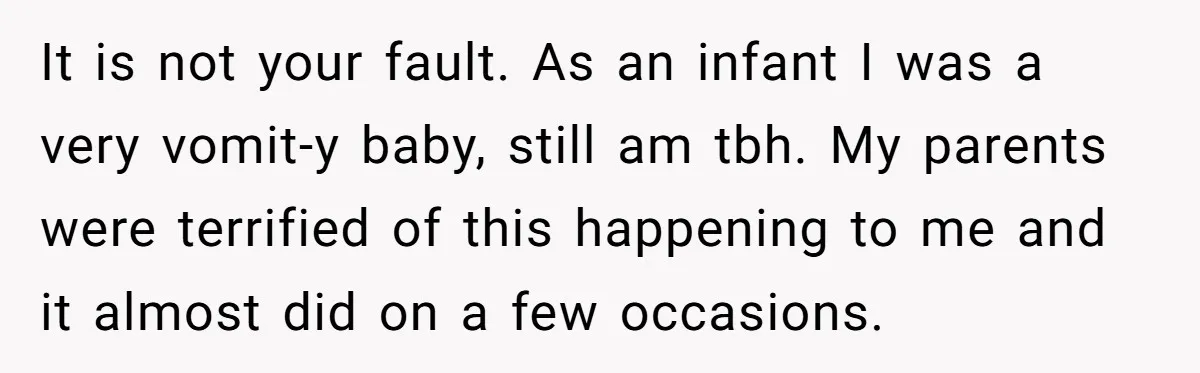 It is not your fault. As an infant I was a very vomit-y baby, still am tbh. My parents were terrified of this happening to me and it almost did...