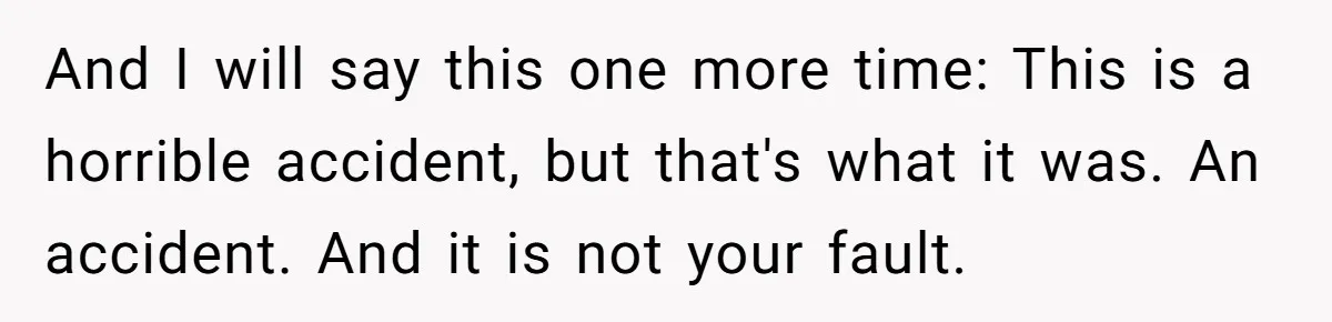 And I will say this one more time: This is a horrible accident, but that's what it was. An accident. And it is not your fault.