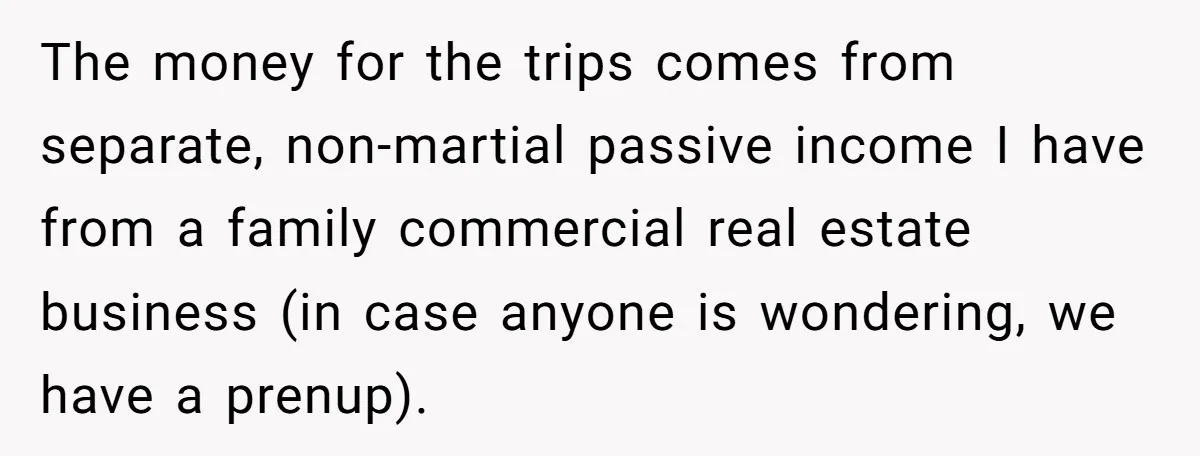 The money for the trips comes from separate, non-martial passive income I have from a family commercial real estate business (in case anyone is wondering, we have a prenup).