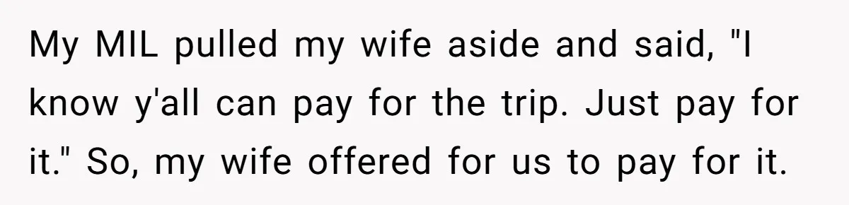 My MIL pulled my wife aside and said, "I know y'all can pay for the trip. Just pay for it." So, my wife offered for us to pay for it.