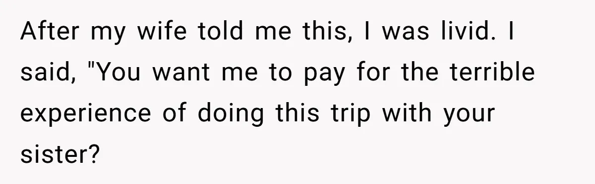 After my wife told me this, I was livid. I said, "You want me to pay for the terrible experience of doing this trip with your sister?