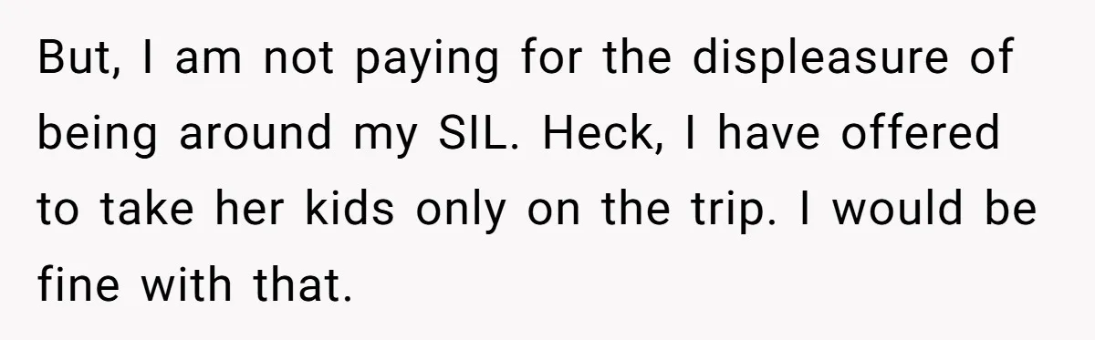 But, I am not paying for the displeasure of being around my SIL. Heck, I have offered to take her kids only on the trip. I would be fine with...
