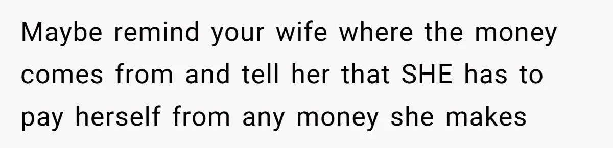 Maybe remind your wife where the money comes from and tell her that SHE has to pay herself from any money she makes