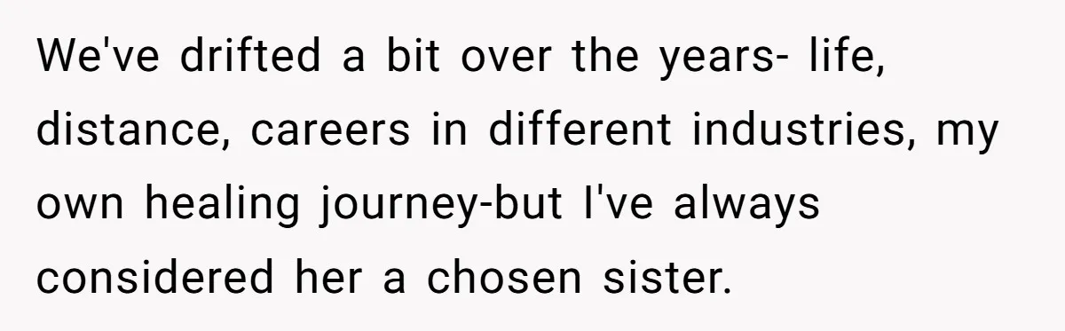 We've drifted a bit over the years- life, distance, careers in different industries, my own healing journey-but I've always considered her a chosen sister.
