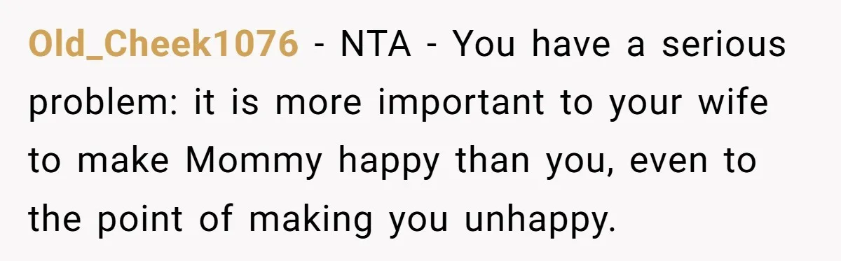 Old_Cheek1076 − NTA - You have a serious problem: it is more important to your wife to make Mommy happy than you, even to the point of making you unhappy.