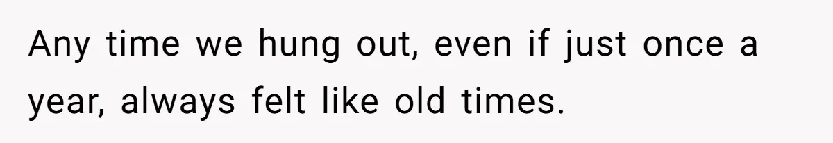 Any time we hung out, even if just once a year, always felt like old times.