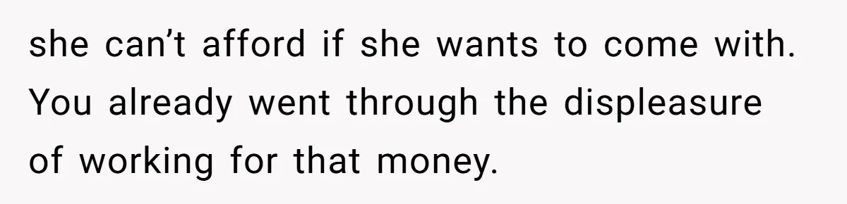 she can’t afford if she wants to come with. You already went through the displeasure of working for that money.