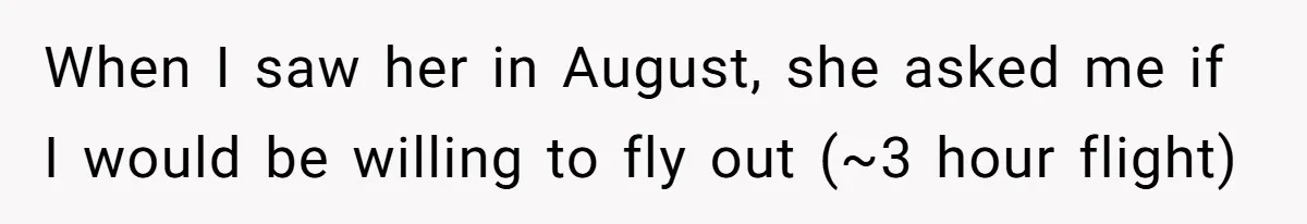 When I saw her in August, she asked me if I would be willing to fly out (~3 hour flight)