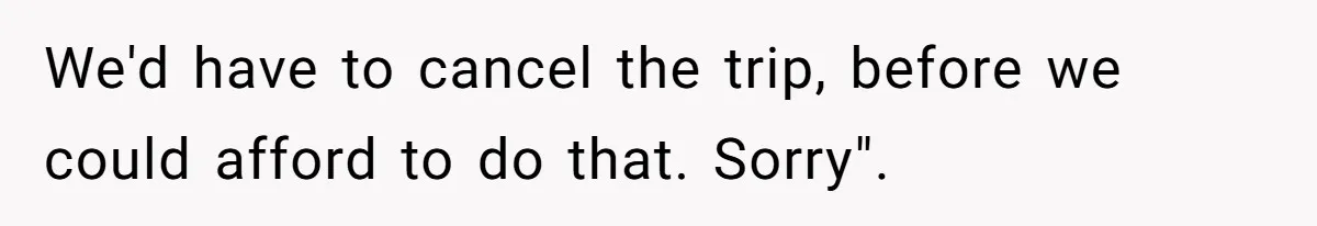 We'd have to cancel the trip, before we could afford to do that. Sorry".