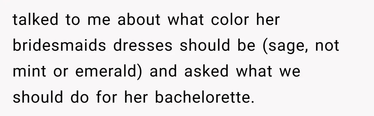 talked to me about what color her bridesmaids dresses should be (sage, not mint or emerald) and asked what we should do for her bachelorette.