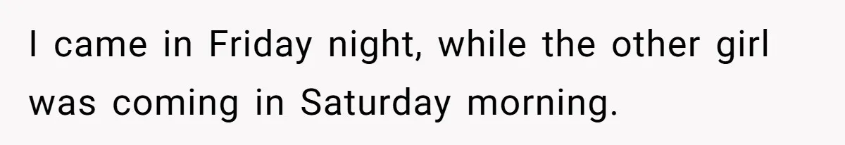 I came in Friday night, while the other girl was coming in Saturday morning.