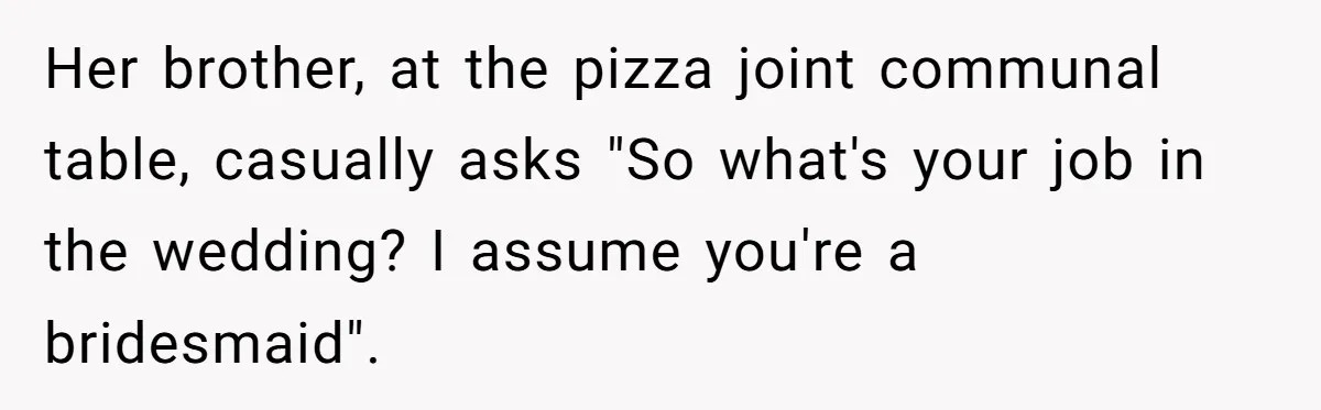Her brother, at the pizza joint communal table, casually asks "So what's your job in the wedding? I assume you're a bridesmaid".