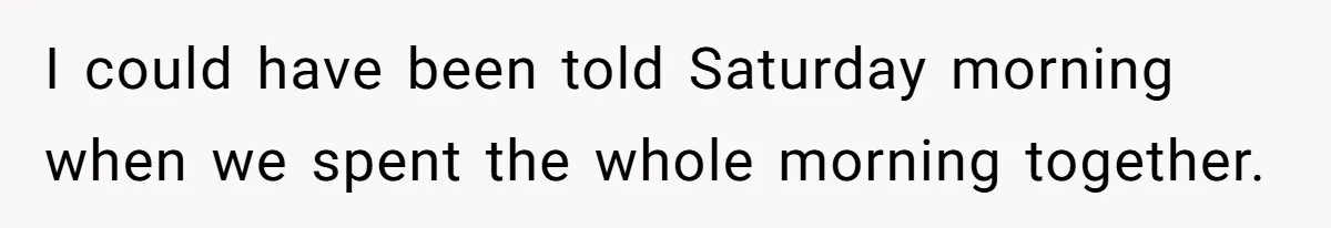 I could have been told Saturday morning when we spent the whole morning together.