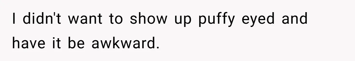 I didn't want to show up puffy eyed and have it be awkward.