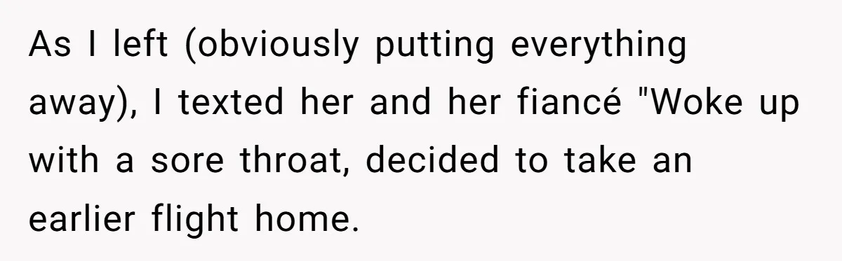 As I left (obviously putting everything away), I texted her and her fiancé "Woke up with a sore throat, decided to take an earlier flight home.