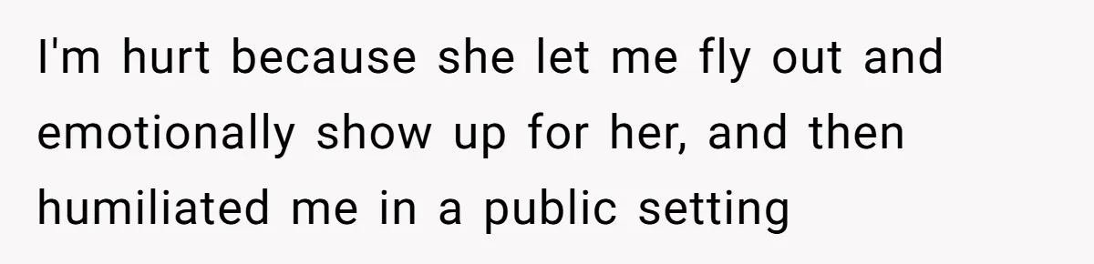 I'm hurt because she let me fly out and emotionally show up for her, and then humiliated me in a public setting