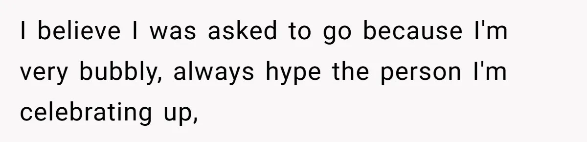 I believe I was asked to go because I'm very bubbly, always hype the person I'm celebrating up,