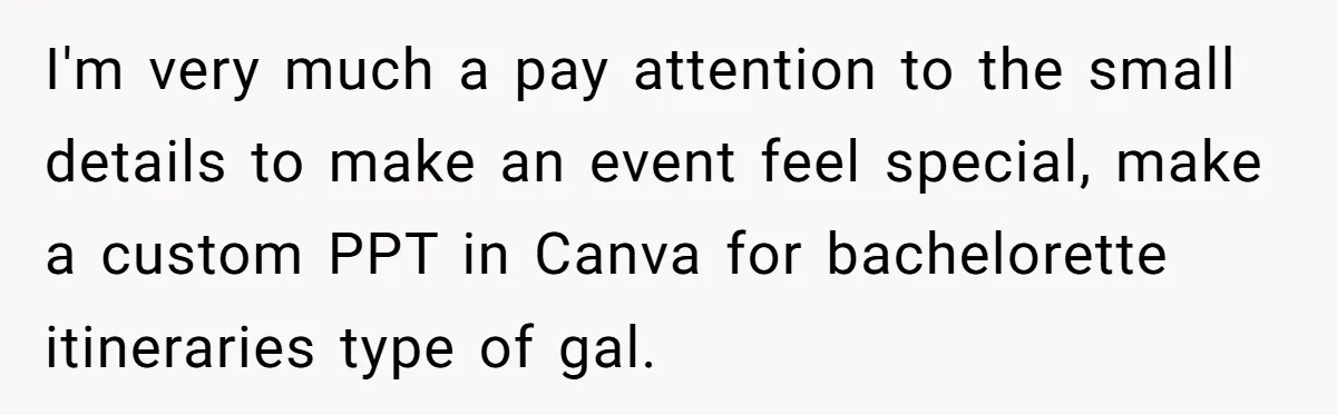 I'm very much a pay attention to the small details to make an event feel special, make a custom PPT in Canva for bachelorette itineraries type of gal.