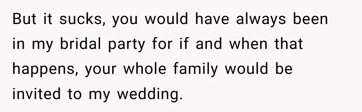 But it sucks, you would have always been in my bridal party for if and when that happens, your whole family would be invited to my wedding.