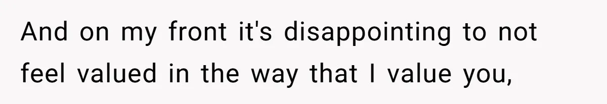 And on my front it's disappointing to not feel valued in the way that I value you,