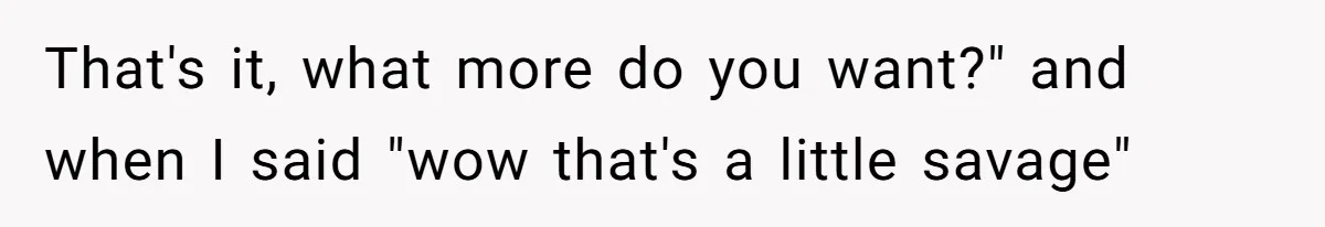 That's it, what more do you want?" and when I said "wow that's a little savage"