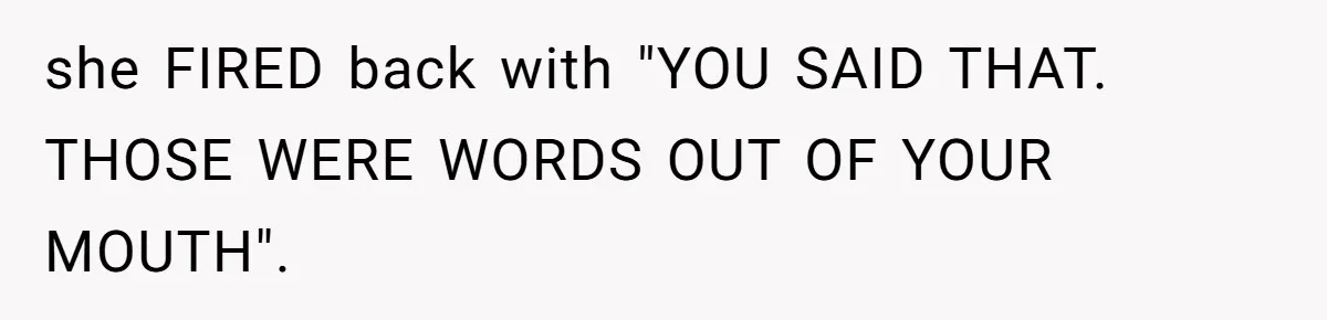she FIRED back with "YOU SAID THAT. THOSE WERE WORDS OUT OF YOUR MOUTH".