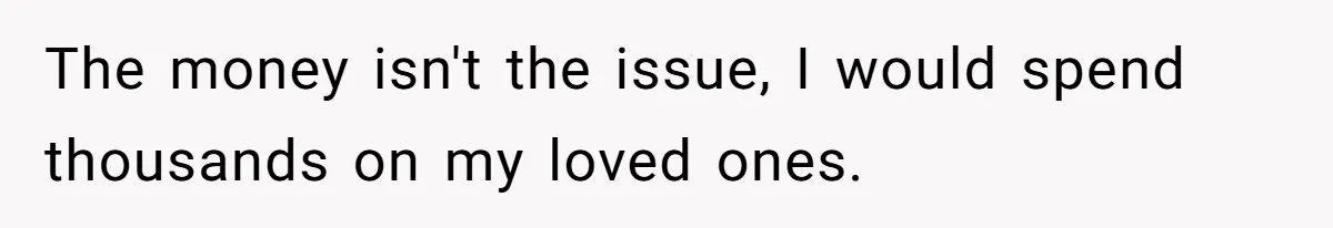 The money isn't the issue, I would spend thousands on my loved ones.