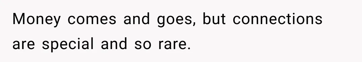 Money comes and goes, but connections are special and so rare.