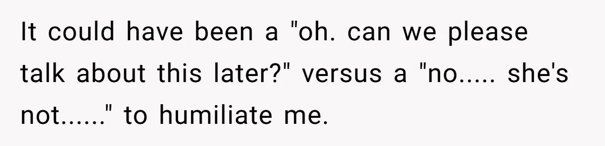 It could have been a "oh. can we please talk about this later?" versus a "no..... she's not......" to humiliate me.