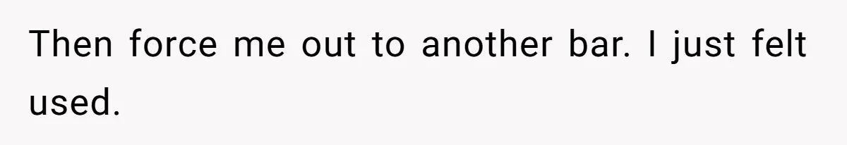 Then force me out to another bar. I just felt used.
