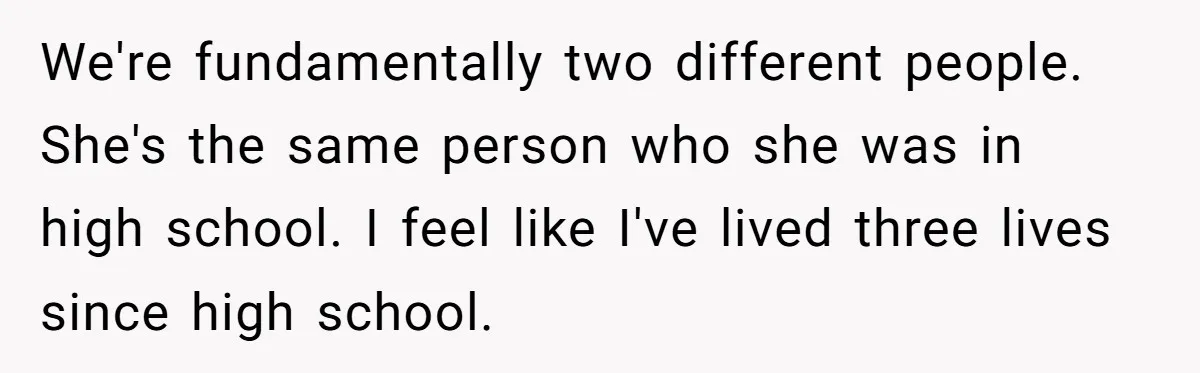 We're fundamentally two different people. She's the same person who she was in high school. I feel like I've lived three lives since high school.