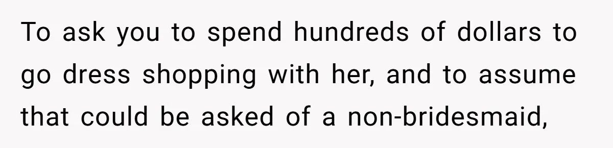 To ask you to spend hundreds of dollars to go dress shopping with her, and to assume that could be asked of a non-bridesmaid,
