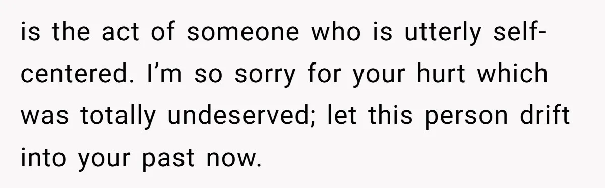 is the act of someone who is utterly self-centered. I’m so sorry for your hurt which was totally undeserved; let this person drift into your past now.