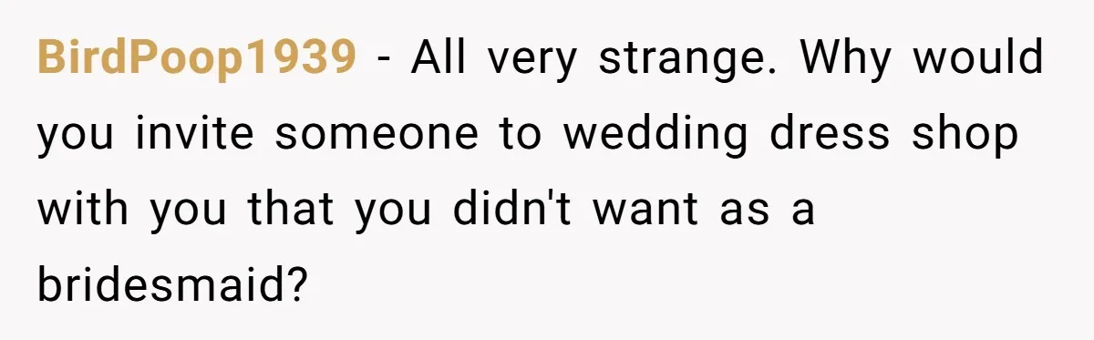 BirdPoop1939 − All very strange. Why would you invite someone to wedding dress shop with you that you didn't want as a bridesmaid?