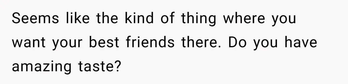 Seems like the kind of thing where you want your best friends there. Do you have amazing taste?