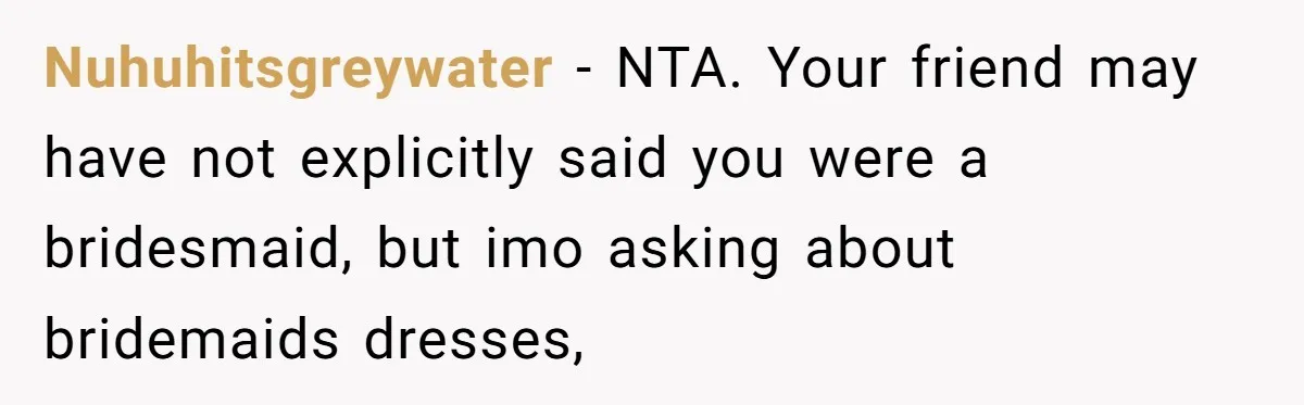 Nuhuhitsgreywater − NTA. Your friend may have not explicitly said you were a bridesmaid, but imo asking about bridemaids dresses,