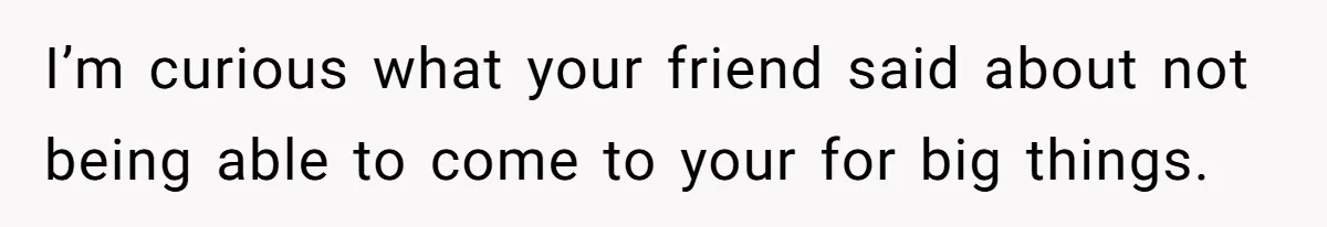 I’m curious what your friend said about not being able to come to your for big things.