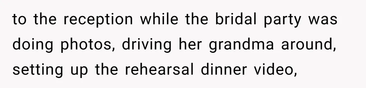 to the reception while the bridal party was doing photos, driving her grandma around, setting up the rehearsal dinner video,