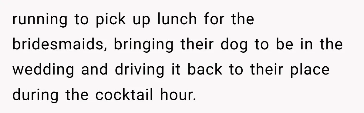 running to pick up lunch for the bridesmaids, bringing their dog to be in the wedding and driving it back to their place during the cocktail hour.