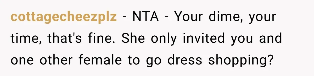 cottagecheezplz − NTA - Your dime, your time, that's fine. She only invited you and one other female to go dress shopping?