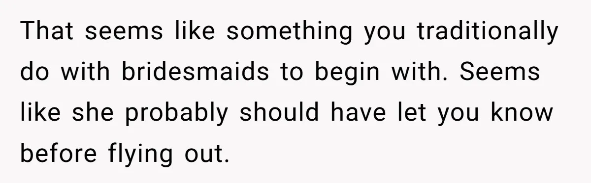 That seems like something you traditionally do with bridesmaids to begin with. Seems like she probably should have let you know before flying out.